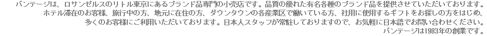 バンテージは、ロサンゼルスのリトル東京にあるブランド品専門の小売店です。品質の優れた有名各種のブランド品を提供させていただいております。 ホテル滞在のお客様、旅行中の方、地元に在住の方、ダウンタウンの各産業区で働いている方、社用に使用するギフトをお探しの方をはじめ、 多くのお客様にご利用いただいております。日本人スタッフが常駐しておりますので、お気軽に日本語でお問い合わせください。 バンテージは1983年の創業です。